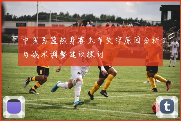 中国男篮热身赛末节失守原因分析与战术调整建议探讨