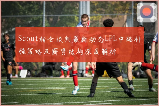 Scout转会谈判最新动态LPL中路补强策略及薪资结构深度解析