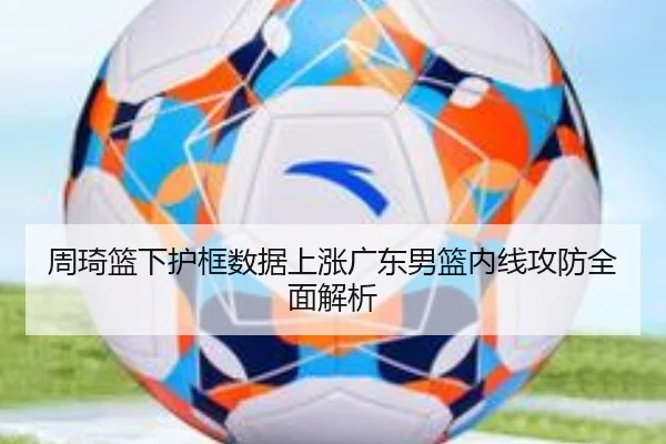 周琦篮下护框数据上涨广东男篮内线攻防全面解析