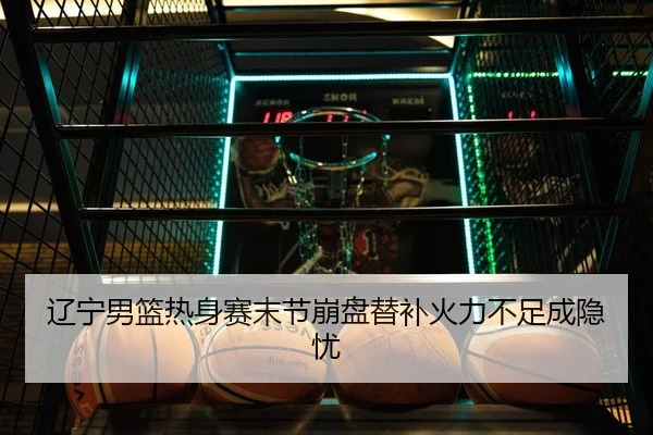 辽宁男篮热身赛末节崩盘替补火力不足成隐忧